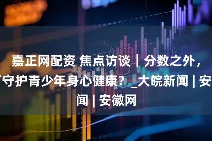 嘉正网配资 焦点访谈｜分数之外，如何守护青少年身心健康？_大皖新闻 | 安徽网