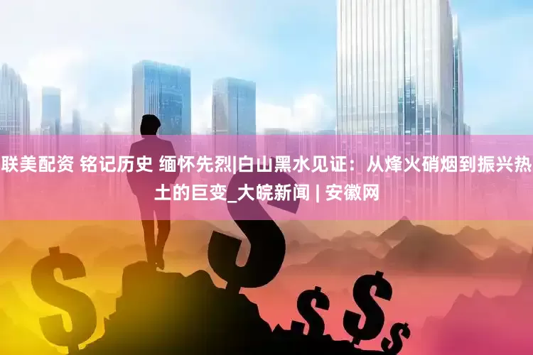 联美配资 铭记历史 缅怀先烈|白山黑水见证：从烽火硝烟到振兴热土的巨变_大皖新闻 | 安徽网