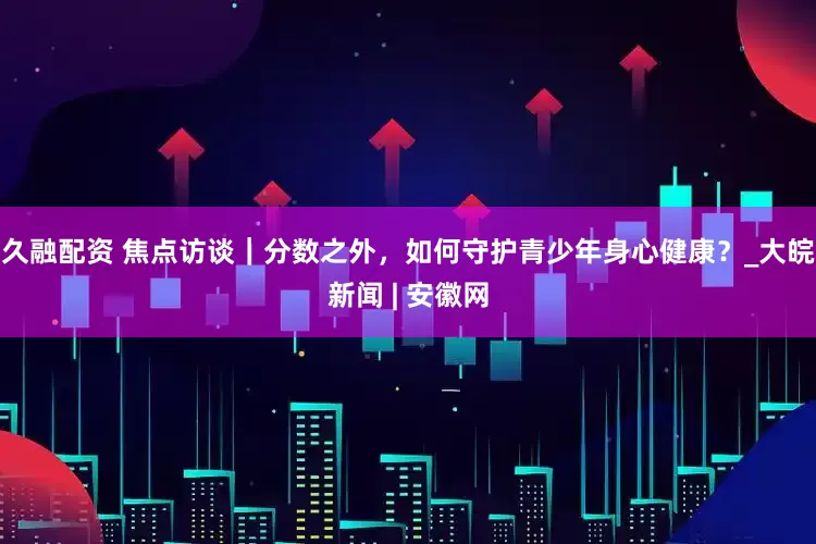 久融配资 焦点访谈｜分数之外，如何守护青少年身心健康？_大皖新闻 | 安徽网