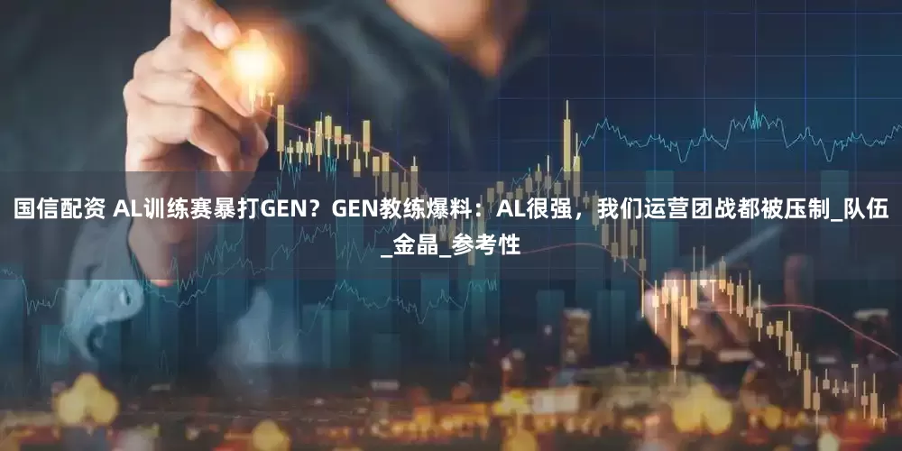 国信配资 AL训练赛暴打GEN？GEN教练爆料：AL很强，我们运营团战都被压制_队伍_金晶_参考性