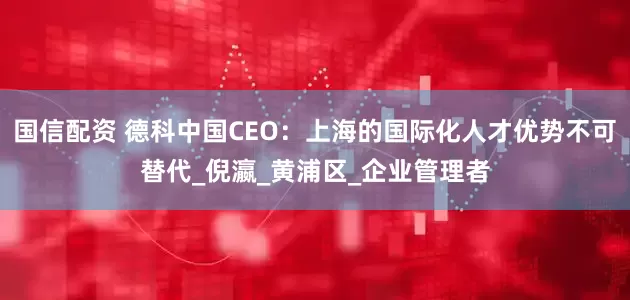 国信配资 德科中国CEO：上海的国际化人才优势不可替代_倪瀛_黄浦区_企业管理者