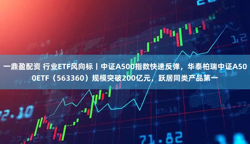 一鼎盈配资 行业ETF风向标丨中证A500指数快速反弹，华泰柏瑞中证A500ETF（563360）规模突破200亿元，跃居同类产品第一