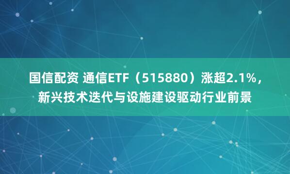 国信配资 通信ETF（515880）涨超2.1%，新兴技术迭代与设施建设驱动行业前景