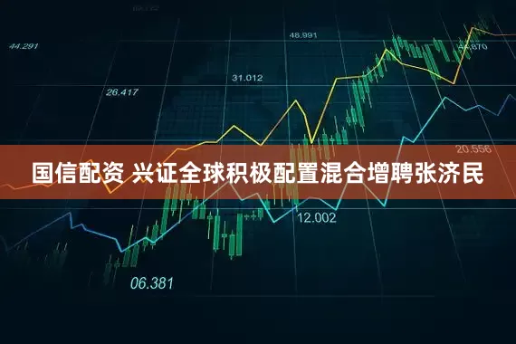 国信配资 兴证全球积极配置混合增聘张济民