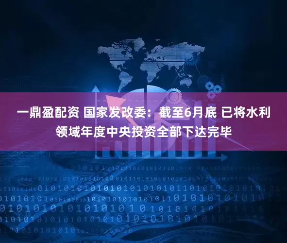 一鼎盈配资 国家发改委：截至6月底 已将水利领域年度中央投资全部下达完毕
