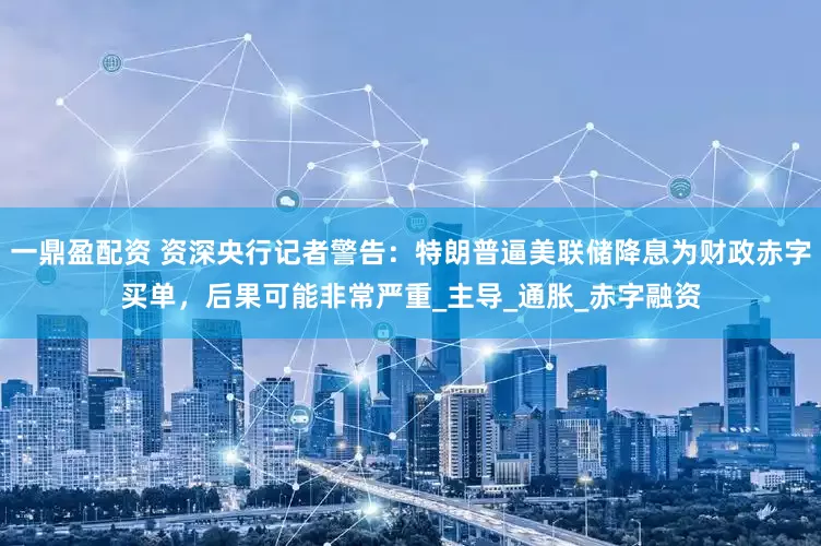 一鼎盈配资 资深央行记者警告：特朗普逼美联储降息为财政赤字买单，后果可能非常严重_主导_通胀_赤字融资