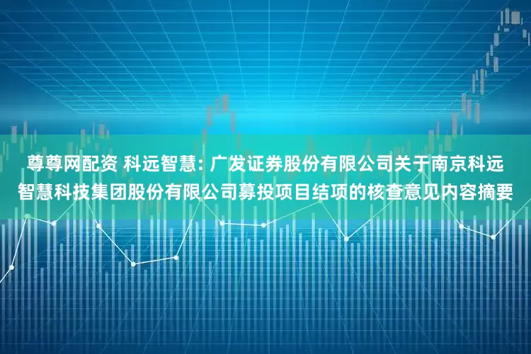 尊尊网配资 科远智慧: 广发证券股份有限公司关于南京科远智慧科技集团股份有限公司募投项目结项的核查意见内容摘要