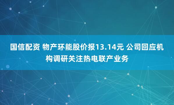 国信配资 物产环能股价报13.14元 公司回应机构调研关注热电联产业务