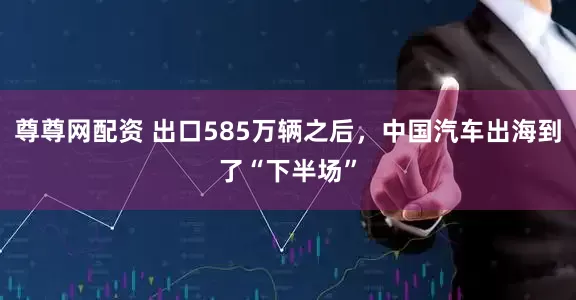 尊尊网配资 出口585万辆之后，中国汽车出海到了“下半场”