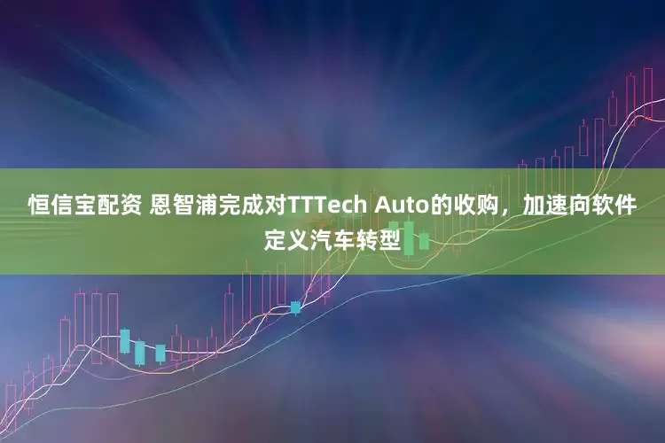 恒信宝配资 恩智浦完成对TTTech Auto的收购，加速向软件定义汽车转型