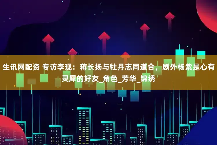 生讯网配资 专访李现：蒋长扬与牡丹志同道合，剧外杨紫是心有灵犀的好友_角色_芳华_锦绣