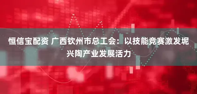 恒信宝配资 广西钦州市总工会：以技能竞赛激发坭兴陶产业发展活力
