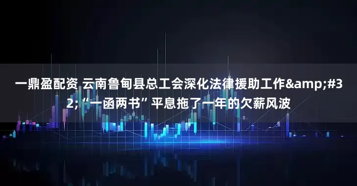 一鼎盈配资 云南鲁甸县总工会深化法律援助工作 “一函两书”平息拖了一年的欠薪风波