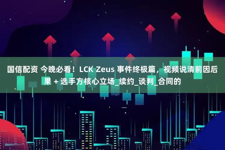 国信配资 今晚必看！LCK Zeus 事件终极篇，视频说清前因后果 + 选手方核心立场_续约_谈判_合同的