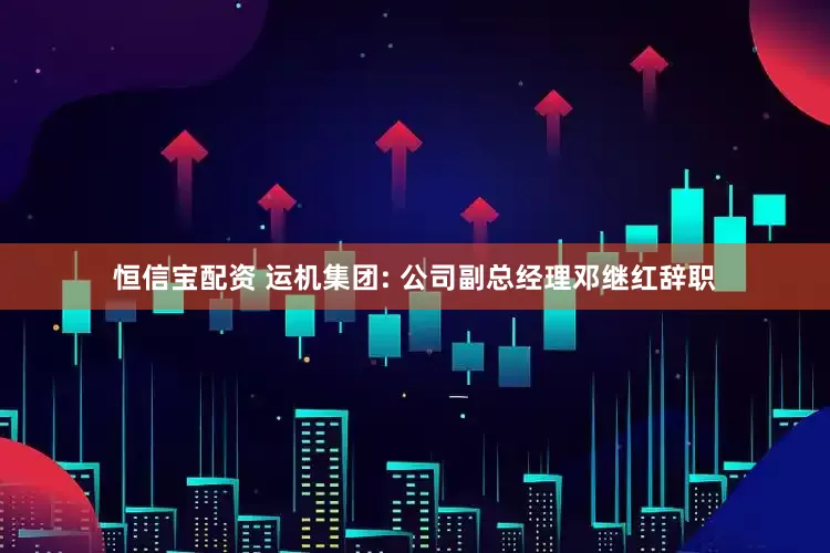 恒信宝配资 运机集团: 公司副总经理邓继红辞职