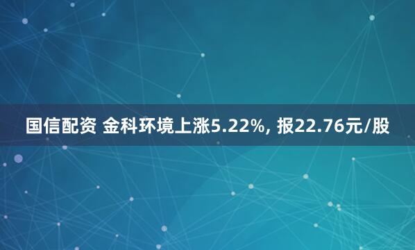 国信配资 金科环境上涨5.22%, 报22.76元/股