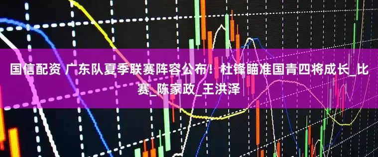 国信配资 广东队夏季联赛阵容公布！杜锋瞄准国青四将成长_比赛_陈家政_王洪泽