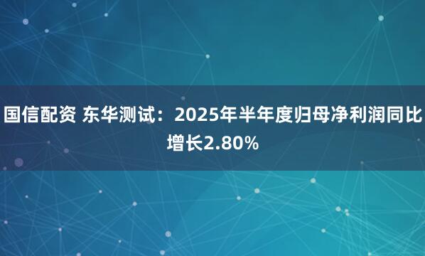 国信配资 东华测试：2025年半年度归母净利润同比增长2.80%