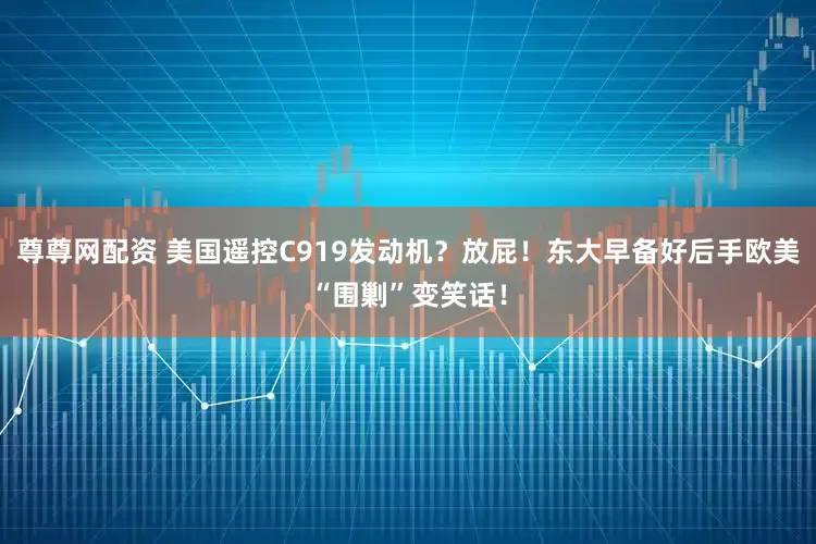 尊尊网配资 美国遥控C919发动机？放屁！东大早备好后手欧美“围剿”变笑话！