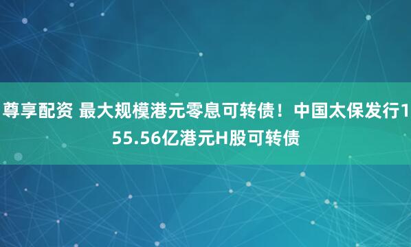 尊享配资 最大规模港元零息可转债！中国太保发行155.56亿港元H股可转债