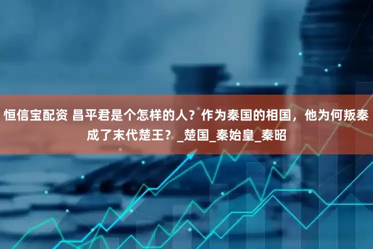 恒信宝配资 昌平君是个怎样的人？作为秦国的相国，他为何叛秦成了末代楚王？_楚国_秦始皇_秦昭