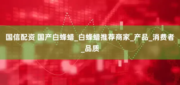 国信配资 国产白蜂蜡_白蜂蜡推荐商家_产品_消费者_品质
