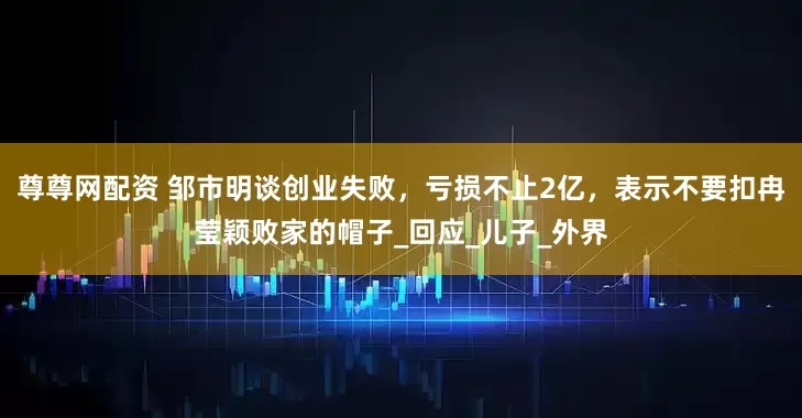 尊尊网配资 邹市明谈创业失败，亏损不止2亿，表示不要扣冉莹颖败家的帽子_回应_儿子_外界