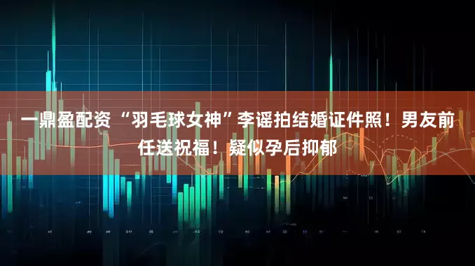 一鼎盈配资 “羽毛球女神”李谣拍结婚证件照！男友前任送祝福！疑似孕后抑郁