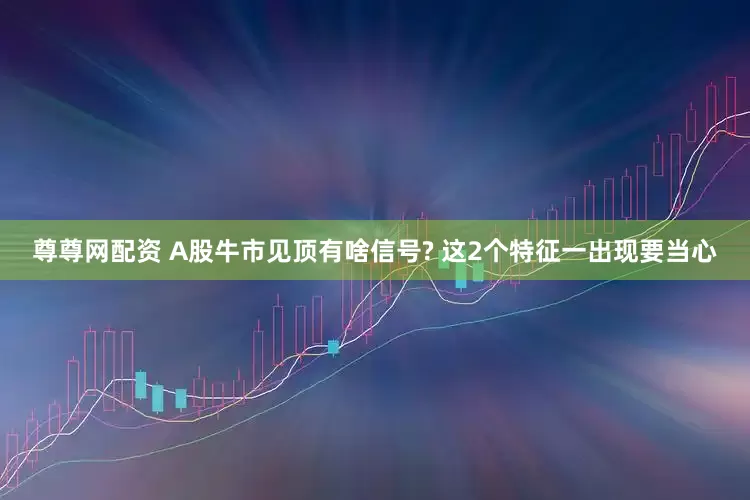 尊尊网配资 A股牛市见顶有啥信号? 这2个特征一出现要当心